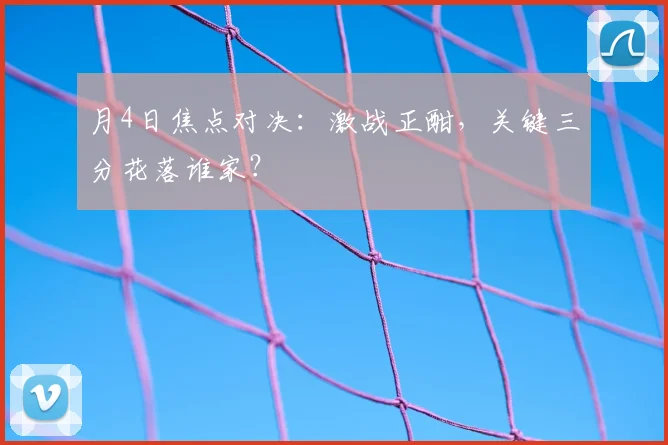 月4日焦点对决:激战正酣,关键三分花落谁家?