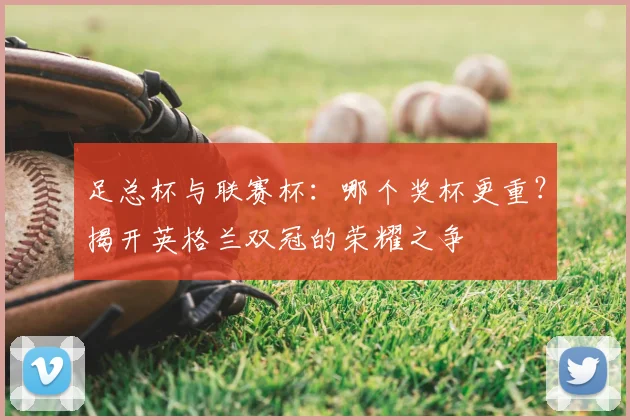 足总杯与联赛杯:哪个奖杯更重?揭开英格兰双冠的荣耀之争