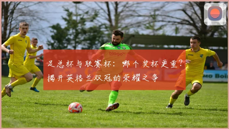 足总杯与联赛杯：哪个奖杯更重？揭开英格兰双冠的荣耀之争