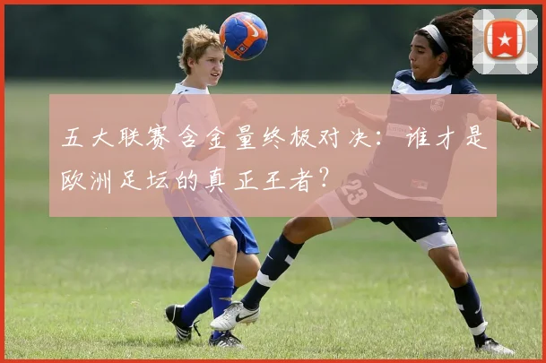 五大联赛含金量终极对决:谁才是欧洲足坛的真正王者?